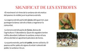 -El moviment i el ritme de la sardana són els motius
del poema: és visible ja en la primera estrofa.
-La segona estrofa parla dels joves, dels guerrers, que
puntegen la dansa: són els cridats a regenerar la
comunitat.
-La tercera estrofa parla de Ceres, deessa de
l’agricultura i l’abundància. Quan els segadors tenien
collita abundant, ballaven la sardana, entorn d’una
ofrena de blat en agraïment pels dons de Ceres.
-La quarta estrofa, parla del poble, terme col.lectiu. El
poema vol fer palès els signes d’unitat i cohesió del
poble: la sardana n’és un.
SIGNIFICAT DE LES ESTROFES
 