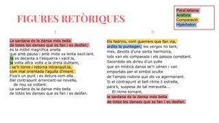 FIGURES RETÒRIQUES
I
La sardana és la dansa més bella
de totes les danses que es fan i es desfan;
és la mòbil magnífica anella
que amb pausa i amb mida va lenta oscil.lant.
Ja es decanta a l’esquerra i vacil.la,
ja volta altra volta a la dreta dubtant,
i se’n torna i retorna intranquil.la,
com mal orientada l’agulla d’imant.
Fixa’s un punt i es detura com ella…
Del contrapunt arrencant-se novella,
de nou va voltant.
La sardana és la dansa més bella
de totes les danses que es fan i es desfan.
II
Els fadrins, com guerrers que fan via,
ardits la puntegen; les verges no tant;
mes, devots d'una santa harmonia,
tots van els compassos i els passos comptant.
Sacerdots els diríeu d'un culte
que en mística dansa se’n vénen i van
emportats per el símbol oculte
de l'ampla rodona que els va agermanant.
Si el contrapunt el bell ritme li estrella,
para’s, suspesa de tal meravella...
El ritme tornant,
la sardana és la dansa més bella
de totes les danses que es fan i es desfan.
Paral.lelisme
Anàfora
Comparació
Hipèrbaton
 
