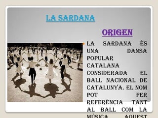 LA SARDANA

ORIGEN


La sardana és
una
dansa
popular
catalana
considerada
el
ball nacional de
Catalunya. El nom
pot
fer
referència tant
al ball com la

 