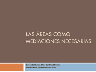 LAS ÁREAS COMO
MEDIACIONES NECESARIAS


Currículo III: 1er. Ciclo del Nivel Básico
Facilitadora: Clédenin Veras Díaz.
 