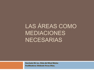 LAS ÁREAS COMO
MEDIACIONES
NECESARIAS


Currículo III: 1er. Ciclo del Nivel Básico
Facilitadora: Clédenin Veras Díaz.
 