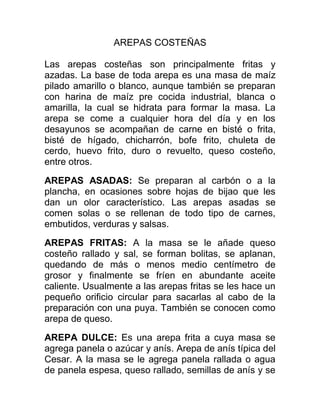 AREPAS COSTEÑAS

Las arepas costeñas son principalmente fritas y
azadas. La base de toda arepa es una masa de maíz
pilado amarillo o blanco, aunque también se preparan
con harina de maíz pre cocida industrial, blanca o
amarilla, la cual se hidrata para formar la masa. La
arepa se come a cualquier hora del día y en los
desayunos se acompañan de carne en bisté o frita,
bisté de hígado, chicharrón, bofe frito, chuleta de
cerdo, huevo frito, duro o revuelto, queso costeño,
entre otros.

AREPAS ASADAS: Se preparan al carbón o a la
plancha, en ocasiones sobre hojas de bijao que les
dan un olor característico. Las arepas asadas se
comen solas o se rellenan de todo tipo de carnes,
embutidos, verduras y salsas.

AREPAS FRITAS: A la masa se le añade queso
costeño rallado y sal, se forman bolitas, se aplanan,
quedando de más o menos medio centímetro de
grosor y finalmente se fríen en abundante aceite
caliente. Usualmente a las arepas fritas se les hace un
pequeño orificio circular para sacarlas al cabo de la
preparación con una puya. También se conocen como
arepa de queso.

AREPA DULCE: Es una arepa frita a cuya masa se
agrega panela o azúcar y anís. Arepa de anís típica del
Cesar. A la masa se le agrega panela rallada o agua
de panela espesa, queso rallado, semillas de anís y se
 