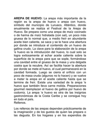 AREPA DE HUEVO: La arepa más importante de la
región es la arepa de huevo o arepa con huevo,
símbolo del municipio de Luruaco, Atlántico, donde
anualmente se realiza el Festival de la Arepa de
Huevo. Se prepara como una arepa de maíz cocinado
o de harina de maíz hidratada (con sal), un poco más
gruesa de lo normal que, a medio freír en abundante
aceite bien caliente, se saca y se le hace una abertura
por donde se introduce el contenido de un huevo de
gallina crudo. La clave para la elaboración de la arepa
'e huevo es la introducción del huevo, lo cual solo se
logra exitosamente al echar aceite caliente sobre la
superficie de la arepa para que se sople, formándose
una cavidad entre el grueso de la masa y una delgada
costra que la recubre. Así se facilita hacer la abertura
por donde se mete el huevo, el cual permanecerá en la
cavidad formada. Luego se cierra el orificio con un
poco de masa cruda (algunos no lo hacen) y se vuelve
a meter la arepa en el aceite caliente hasta que se
termine de freír. Existe una variedad de la arepa 'e
huevo que también lleva carne molida. Preparaciones
gourmet reemplazan el huevo de gallina por huevo de
codorniz. La arepa ’e huevo es otra de las insignias
gastronómicas de la Costa Caribe y se consigue hoy
en todo el país.
Rellenos.

Los rellenos de las arepas dependen prácticamente de
la imaginación y de los gustos de quien las prepara o
las degusta. En los hogares y en los expendios de
 