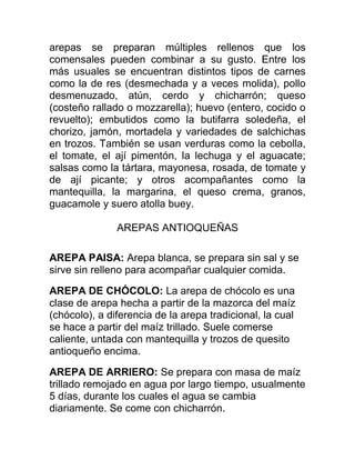 arepas se preparan múltiples rellenos que los
comensales pueden combinar a su gusto. Entre los
más usuales se encuentran distintos tipos de carnes
como la de res (desmechada y a veces molida), pollo
desmenuzado, atún, cerdo y chicharrón; queso
(costeño rallado o mozzarella); huevo (entero, cocido o
revuelto); embutidos como la butifarra soledeña, el
chorizo, jamón, mortadela y variedades de salchichas
en trozos. También se usan verduras como la cebolla,
el tomate, el ají pimentón, la lechuga y el aguacate;
salsas como la tártara, mayonesa, rosada, de tomate y
de ají picante; y otros acompañantes como la
mantequilla, la margarina, el queso crema, granos,
guacamole y suero atolla buey.

               AREPAS ANTIOQUEÑAS

AREPA PAISA: Arepa blanca, se prepara sin sal y se
sirve sin relleno para acompañar cualquier comida.

AREPA DE CHÓCOLO: La arepa de chócolo es una
clase de arepa hecha a partir de la mazorca del maíz
(chócolo), a diferencia de la arepa tradicional, la cual
se hace a partir del maíz trillado. Suele comerse
caliente, untada con mantequilla y trozos de quesito
antioqueño encima.

AREPA DE ARRIERO: Se prepara con masa de maíz
trillado remojado en agua por largo tiempo, usualmente
5 días, durante los cuales el agua se cambia
diariamente. Se come con chicharrón.
 