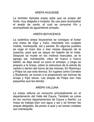 AREPA HUILENSE

La también llamada arepa opita que es propia del
Huila, muy delgada e insípida. Se usa para acompañar
el asado de cerdo, el cual se consume frío y
acompañado de aguardiente anisado.

                AREPA BOYACENCE

La auténtica arepa boyacense se consigue al tostar
una masa de trigo y maíz, mezclada con cuajada
molida, mantequilla, sal y panela. En algunos pueblos
se coge el maíz dos o tres meses después de la
cosecha, para que se seque sin bajarlo de la mata.
Después se muele en los molinos manuales, se le
agrega sal, mantequilla, clara de huevo o huevo
batido, se deja secar un poco el amasijo, y luego se
prepara a la brasa, sobre la estructura de la estufa de
carbón o dentro del horno de las mismas. En Ramiriquí
y Paipa se usa esta técnica. En lugares como Corrales
y Busbanzá, se suman a la preparación las harinas de
arveja y fríjol secos. Las arepas de Paipa son más
pequeñas que las demás.

                  AREPA VALLUNA

La arepa valluna se consume principalmente en el
departamento del Valle del Cauca. También se come
en los vecinos departamentos de Cauca y Nariño. La
masa se trabaja bien con agua y sal y se forman las
arepas delgadas. Se ponen a asar y se comen untadas
con mantequilla.
 