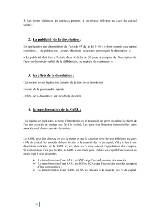 10
4. Les pertes réduisant les capitaux propres à un niveau inférieur au quart du capital
social :
2. La publicité de la dissolution :
En application des dispositions de l’article 97 de la loi 5-96 : « Sont soumis aux même
conditions… de publication….toutes décisions judiciaires prononçant la dissolution ».
« La publicité doit être effectuée dans le délai de 30 jours à compter de l'inscription de
l'acte ou du procès-verbal de la délibération, au registre du commerce ».
3. les effets de la dissolution :
-La société est en liquidation à partir de la date de sa dissolution
-Survie de la personnalité morale
-Effets de la dissolution sur des droits des tiers
4. la transformation de la SARL :
La liquidation judiciaire, la peine d’interdiction ou d’incapacité de gérer ou même Le décès de
l’un des associés ne mettent pas fin à la société. Les parts sont librement transmissibles entre
associés,sauf clause contraire des statuts.
La SARL peut être dissoute en cas de pertes et que la situation nette devient inférieure au quart
(1/4) du capital, les associés doivent décider à la majorité des ¾ du capital, s’il y a lieu à une
dissolution anticipée de la SARL et, ce, dans les 3 mois suivant l’approbation des comptes.
Si la dissolution n’est pas décidée, la SARL a une année pour réduire son capital d’un montant au
moins égal à celui des pertes.
 La transformation d’une SARL en SNC exige l’accord unanime des associés ;
 La transformation d’une SARL en SCS ou SCA exige l’accord des associés acceptant
d’être commandités ;
 La transformation d’une SARL en SA est décidée à la majorité des ¾ du capital.
 