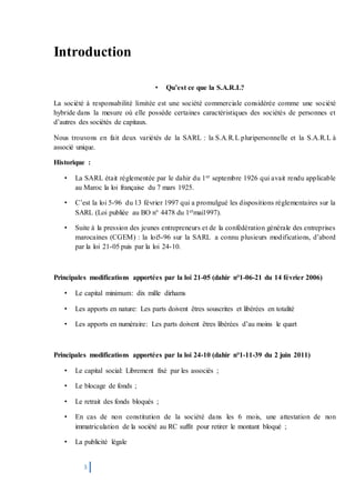 3
Introduction
• Qu’est ce que la S.A.R.L?
La société à responsabilité limitée est une société commerciale considérée comme une société
hybride dans la mesure où elle possède certaines caractéristiques des sociétés de personnes et
d’autres des sociétés de capitaux.
Nous trouvons en fait deux variétés de la SARL : la S.A.R.L pluripersonnelle et la S.A.R.L à
associé unique.
Historique :
• La SARL était réglementée par le dahir du 1er septembre 1926 qui avait rendu applicable
au Maroc la loi française du 7 mars 1925.
• C’est la loi 5-96 du 13 février 1997 qui a promulgué les dispositions réglementaires sur la
SARL (Loi publiée au BO n° 4478 du 1ermai1997).
• Suite à la pression des jeunes entrepreneurs et de la confédération générale des entreprises
marocaines (CGEM) : la loi5-96 sur la SARL a connu plusieurs modifications, d’abord
par la loi 21-05 puis par la loi 24-10.
Principales modifications apportées par la loi 21-05 (dahir n°1-06-21 du 14 février 2006)
• Le capital minimum: dix mille dirhams
• Les apports en nature: Les parts doivent êtres souscrites et libérées en totalité
• Les apports en numéraire: Les parts doivent êtres libérées d’au moins le quart
Principales modifications apportées par la loi 24-10 (dahir n°1-11-39 du 2 juin 2011)
• Le capital social: Librement fixé par les associés ;
• Le blocage de fonds ;
• Le retrait des fonds bloqués ;
• En cas de non constitution de la société dans les 6 mois, une attestation de non
immatriculation de la société au RC suffit pour retirer le montant bloqué ;
• La publicité légale
 