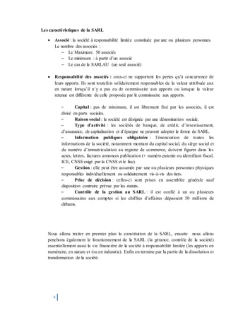 4
Les caractéristiques de la SARL
 Associé : la société à responsabilité limitée constituée par une ou plusieurs personnes.
Le nombre des associés :
– Le Maximum: 50 associés
– Le minimum : à partir d’un associé
– Le cas de la SARLAU (un seul associé)
 Responsabilité des associés : ceux-ci ne supportent les pertes qu’à concurrence de
leurs apports. Ils sont toutefois solidairement responsables de la valeur attribuée aux
en nature lorsqu’il n’y a pas eu de commissaire aux apports ou lorsque la valeur
retenue est différente de celle proposée par le commissaire aux apports.
– Capital : pas de minimum, il est librement fixé par les associés, il est
divisé en parts sociales.
– Raison social : la société est désignée par une dénomination sociale.
– Type d’activité : les sociétés de banque, de crédit, d’investissement,
d’assurance, de capitalisation et d’épargne ne peuvent adopter la forme de SARL.
– Information publiques obligatoire : l’énonciation de toutes les
informations de la société, notamment montant du capital social, du siège social et
du numéro d’immatriculation au registre de commerce, doivent figurer dans les
actes, lettres, factures annonces publication (+ numéro patente ou identifiant fiscal,
ICE, CNSS exigé par la CNSS et le fisc).
– Gestion : elle peut être assumée par une ou plusieurs personnes physiques
responsables individuellement ou solidairement vis-à-vis des tiers.
– Prise de décision : celles-ci sont prises en assemblée générale sauf
disposition contraire prévue par les statuts.
– Contrôle de la gestion au SARL : il est confié à un ou plusieurs
commissaires aux comptes si les chiffres d’affaires dépassent 50 millions de
dirhams.
Nous allons traiter en premier plan la constitution de la SARL, ensuite nous allons
penchons également le fonctionnement de la SARL (la gérance, contrôle de la société)
essentiellement aussi la vie financière de la société à responsabilité limitée (les apports en
numéraire, en nature et /ou en industrie). Enfin en termine par la partie de la dissolution et
transformation de la société.
 
