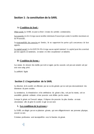5
Section 1 : la constitution de la SARL
A- Condition de fond :
Objet social: La SARL ne peut se livrer à toutes les activités commerciales.
Les associés: La loi n’exige aucun nombre minimum d’associé par contre le nombre maximum est
de 50 associés.
La responsabilité des associes est limitée, ils ne supportent les pertes qu'à concurrence de leur
apports.
Le capital social: La loi (LOI 24-10) n’exige aucun capital minimal. Le capital peut être constitué
par des apports en numéraire, en nature et à titre exceptionnel en industrie.
B- Condition de forme :
Les statuts: ils doivent être établis par écrit et signés par les associés soit par acte notarié soit par
acte sous seing privé.
La publicité légale
Section 2 :L’organisation de la SARL
La direction de la société est effectuée par un ou des gérants qui ne sont pas nécessairement des
détenteurs de parts sociales.
La nomination, la rémunération et les attributions du gérant a lieu, soit par les statuts, soit en
assemblée générale ordinaire et leur pouvoirs sont définis par les statuts.
Lorsque le gérant est l’associé unique, il dispose des pouvoirs les plus étendus en toute
circonstance afin de gérer la société et agir en son nom
1. Les conditions de la gérance :
La SARL est dirigée par un ou plusieurs gérants, qui sont obligatoirement une personne physique,
associé ou non.
Certaines professions sont incompatibles avec la fonction de gérant.
 