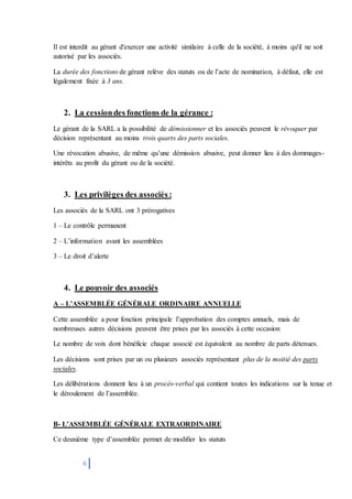 6
Il est interdit au gérant d'exercer une activité similaire à celle de la société, à moins qu'il ne soit
autorisé par les associés.
La durée des fonctions de gérant relève des statuts ou de l’acte de nomination, à défaut, elle est
légalement fixée à 3 ans.
2. La cessiondes fonctions de la gérance :
Le gérant de la SARL a la possibilité de démissionner et les associés peuvent le révoquer par
décision représentant au moins trois quarts des parts sociales.
Une révocation abusive, de même qu’une démission abusive, peut donner lieu à des dommages-
intérêts au profit du gérant ou de la société.
3. Les privilèges des associés :
Les associés de la SARL ont 3 prérogatives
1 – Le contrôle permanent
2 – L’information avant les assemblées
3 – Le droit d’alerte
4. Le pouvoir des associés
A – L’ASSEMBLÉE GÉNÉRALE ORDINAIRE ANNUELLE
Cette assemblée a pour fonction principale l’approbation des comptes annuels, mais de
nombreuses autres décisions peuvent être prises par les associés à cette occasion
Le nombre de voix dont bénéficie chaque associé est équivalent au nombre de parts détenues.
Les décisions sont prises par un ou plusieurs associés représentant plus de la moitié des parts
sociales.
Les délibérations donnent lieu à un procès-verbal qui contient toutes les indications sur la tenue et
le déroulement de l’assemblée.
B- L’ASSEMBLÉE GÉNÉRALE EXTRAORDINAIRE
Ce deuxième type d’assemblée permet de modifier les statuts
 