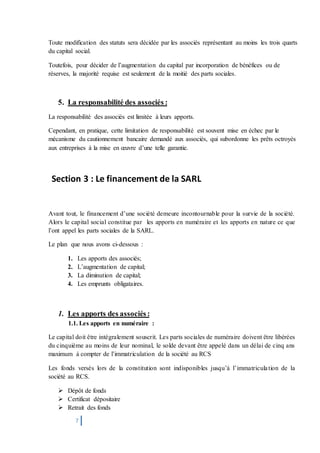 7
Toute modification des statuts sera décidée par les associés représentant au moins les trois quarts
du capital social.
Toutefois, pour décider de l’augmentation du capital par incorporation de bénéfices ou de
réserves, la majorité requise est seulement de la moitié des parts sociales.
5. La responsabilité des associés :
La responsabilité des associés est limitée à leurs apports.
Cependant, en pratique, cette limitation de responsabilité est souvent mise en échec par le
mécanisme du cautionnement bancaire demandé aux associés, qui subordonne les prêts octroyés
aux entreprises à la mise en œuvre d’une telle garantie.
Section 3 : Le financement de la SARL
Avant tout, le financement d’une société demeure incontournable pour la survie de la société.
Alors le capital social constitue par les apports en numéraire et les apports en nature ce que
l’ont appel les parts sociales de la SARL.
Le plan que nous avons ci-dessous :
1. Les apports des associés;
2. L’augmentation de capital;
3. La diminution de capital;
4. Les emprunts obligataires.
1. Les apports des associés :
1.1. Les apports en numéraire :
Le capital doit être intégralement souscrit. Les parts sociales de numéraire doivent être libérées
du cinquième au moins de leur nominal, le solde devant être appelé dans un délai de cinq ans
maximum à compter de l’immatriculation de la société au RCS
Les fonds versés lors de la constitution sont indisponibles jusqu’à l’immatriculation de la
société au RCS.
 Dépôt de fonds
 Certificat dépositaire
 Retrait des fonds
 