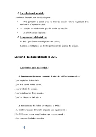 9
3. La réduction de capital :
La réduction du capital peut être décidée pour :
• — Pour permettre le retrait d’un ou plusieurs associés lorsque l’agrément d’un
cessionnaire n’a pas été accordé.
• — Le capital est trop important pour les besoins de la société.
• — Les apports ont été surestimés.
4. Les emprunts obligataires :
La SARL peut émettre des obligations non cotées ;
L’émission d’obligations est décidée par l’assemblée générale des associés.
Section4 : La dissolution de la SARL
1. Les clauses de la dissolution :
1.1. Les causes de dissolution communes à toutes les sociétés commerciales :
1) par l'expiration de leur durée,
2) par la fin de leur activité sociale,
3) par la volonté des associés,
4) par le décès de l'un de ses associés,
5) par leur dissolution judiciaire ».
1.2. Les causes de dissolution spécifiques à la SARL :
1. Le nombre d’associés dépasse les cinquante sans régularisation :
2. La SARL ayant comme associé unique, une personne morale :
3. Les causes de dissolution statutaires :
 