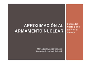 Corea del
   APROXIMACIÓN AL                      Norte pone
                                        en vilo al
ARMAMENTO NUCLEAR                       mundo




        PhD. Agustín Zúñiga Gamarra
       Huarangal, 22 de abril de 2013
 