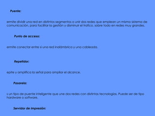 -           Puente:   Permite dividir una red en distintos segmentos o unir dos redes que emplean un mismo sistema de comunicación, para facilitar la gestión y disminuir el trafico, sobre todo en redes muy grandes.   -           Punto de acceso:   Permite conectar entre si una red inalámbrica y una cableada.      -           Repetidor:     Repite y amplifica la señal para ampliar el alcance.   -          Pasarela:   Es un tipo de puente inteligente que une dos redes con distintas tecnologías. Puede ser de tipo hardware o software.   -          Servidor de impresión:   Permite conectar una impresora en una red. De manera que podemos imprimir desde cualquier equipo conectado a la red.           