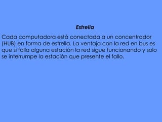 Estrella   Cada computadora está conectada a un concentrador (HUB) en forma de estrella. La ventaja con la red en bus es que si falla alguna estación la red sigue funcionando y solo se interrumpe la estación que presente el fallo.   