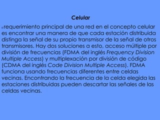 Celular   El  requerimiento principal de una red en el concepto celular es encontrar una manera de que cada estación distribuida distinga la señal de su propio transmisor de la señal de otros transmisores. Hay dos soluciones a esto, acceso múltiple por división de frecuencias (FDMA del inglés  Frequency Division Multiple Access ) y multiplexación por división de código (CDMA del inglés  Code Division Multiple Access ). FDMA funciona usando frecuencias diferentes entre celdas vecinas. Encontrando la frecuencia de la celda elegida las estaciones distribuidas pueden descartar las señales de las celdas vecinas. 