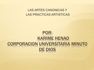 LAS ARTES CANONICAS Y 
LAS PRACTICAS ARTISTICAS 
POR: 
KARIME HENAO 
CORPORACION UNIVERSITARIA MINUTO 
DE DIOS 
 