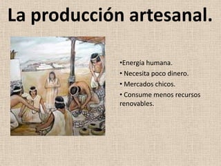 La producción artesanal.

             •Energía humana.
             • Necesita poco dinero.
             • Mercados chicos.
             • Consume menos recursos
             renovables.
 