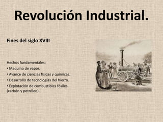 Revolución Industrial.
Fines del siglo XVIII


Hechos fundamentales:
• Maquina de vapor.
• Avance de ciencias físicas y químicas.
• Desarrollo de tecnologías del hierro.
• Explotación de combustibles fósiles
(carbón y petróleo).
 
