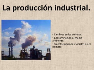 La producción industrial.

              • Cambios en las culturas.
              • Contaminación al medio
              ambiente.
              • Transformaciones sociales en el
              hombre.
 