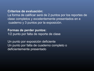Criterios de evaluación:
La forma de calificar será de 2 puntos por los reportes de
clase completos y excelentemente presentados en e
cuaderno y 3 puntos por la exposición.
Formas de perder puntos:
1/2 punto por falta de reporte de clase
Un punto por exposición deficiente
Un punto por falta de cuaderno completo o
deficientemente presentado
 