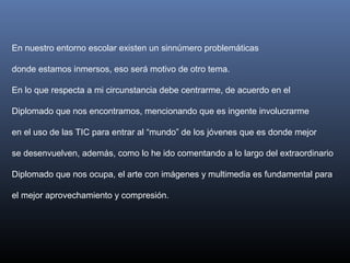 En nuestro entorno escolar existen un sinnúmero problemáticas
donde estamos inmersos, eso será motivo de otro tema.
En lo que respecta a mi circunstancia debe centrarme, de acuerdo en el
Diplomado que nos encontramos, mencionando que es ingente involucrarme
en el uso de las TIC para entrar al “mundo” de los jóvenes que es donde mejor
se desenvuelven, además, como lo he ido comentando a lo largo del extraordinario
Diplomado que nos ocupa, el arte con imágenes y multimedia es fundamental para
el mejor aprovechamiento y compresión.
 