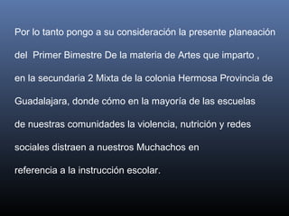 Por lo tanto pongo a su consideración la presente planeación
del Primer Bimestre De la materia de Artes que imparto ,
en la secundaria 2 Mixta de la colonia Hermosa Provincia de
Guadalajara, donde cómo en la mayoría de las escuelas
de nuestras comunidades la violencia, nutrición y redes
sociales distraen a nuestros Muchachos en
referencia a la instrucción escolar.
 