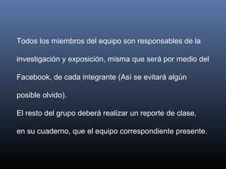 Todos los miembros del equipo son responsables de la
investigación y exposición, misma que será por medio del
Facebook, de cada integrante (Así se evitará algún
posible olvido).
El resto del grupo deberá realizar un reporte de clase,
en su cuaderno, que el equipo correspondiente presente.
 
