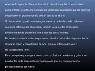 Además de la problemática ya descrita, lo del entorno y las redes sociales,
como profesor de artes me enfrento a la lamentable realidad de que los alumnos
desconocen en gran mayoría lo que en verdad es el arte.
Si bien es cierto que el mismo programa nos recomienda que la materia no
sólo debe referirse a la alta cultura, también lo es que los chicos debe
conocer de donde proviene lo que a ellos les gusta, interesa.
De la misma manera entiendo que no son ellos los principales responsables de
ignorar el origen y el calificativo de Arte, si en su entorno es lo ven y
les venden como “arte”.
Es en esa parte que surge el compromiso profesional de orientar y guiar a los
estudiantes en la adquisición del concepto de arte, así como conocer el
proceso histórico del mismo.
 