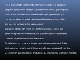 Por la misma razón y atendiendo a la trasversalidad del la educación
programé como primer bimestre la planeación de temas, que comparto
líneas arriba, el conocimiento de la historia, lugar y personajes que
han intervenido en el devenir del arte en la historia de la humanidad.
Los ejes nos puntualizan los pasos a seguir:
Expresión, apreciación y ante todo contextualización, es aquí que
centro la impartición de la materia, que el alumno conozca el contexto
donde se ha presentado la creación artística.
En toda actividad humana el tiempo, lugar y circunstancia han influido
para que el ser humano se manifieste y el arte no es la excepción, se dice
y se dice bien que: el artista es producto de su circunstancia y refleja su realidad.
 