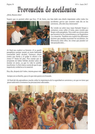 Página 38 Nº 6 - Junio 2017
¡Hola,Buenosdías!
Seguro que os gustará saber que hoy, 15 de Junio, nos han dado una charla importante sobre todos los
Prevención de accidentes
accidentes graves que ocurren cada día en las
carreteras.¡Hasido muyinteresante!
Ha venido un señor muy majo llamado Sergio a
contarnos cosas sobre el tema, pues resulta que
Sergio sufre paraplejia. Nos contó sus errores para
que nosotros no los cometiéramosy no llegáramos
a su situación. También nos explicó las diferentes
lesiones que pueden ocasionar los accidentes, las
diferencias entre ellos, las zonas que pueden ser
másperjudiciales...
Al final nos explicó su historia: él se quedó
parapléjico porque montó en moto habiendo
consumido antes alcohol. Entonces chocó
contra una farola y el golpe le afectó a las
zonas C7 hasta los pies. Nos cuenta que se
arrepiente de haber bebido alcohol antes de
montar en moto, ya que la vida le cambió
muchísimo. Le hizo darse cuenta de que lo que
importadeverdadno eslomaterial.
Hoy día, después de 8 años, intenta pasar más
tiempoconsu familia,queesloquemásquiereenelmundo.
Al final del día aprendimos mucho sobre la importancia de la seguridad en carreteras y en que no tiene que
pasarnadamalosi tomamoslasprecaucionesadecuadas.
 