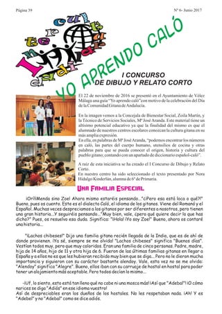 I
n
e
r u
l
t
u
r
a
i
d
a
d
O
A
E
DO
C
L
Y
PR
N
A
Ó
I CONCURSO
DE DIBUJO Y RELATO CORTO
El 22 de noviembre de 2016 se presentó en el Ayuntamiento de Vélez
Málaga una guía “Yo aprendo caló”con motivo de la celebración del Día
delaComunidadGitanadeAndalucía.
En la imagen vemos a la Concejala de Bienestar Social, Zoila Martín, y
la Técnico de Servicios Sociales, Mª JoséAranda. Este material tiene un
altísimo potencial educativo ya que la finalidad del mismo es que el
alumnado de nuestros centros escolares conozcan la cultura gitana en su
másampliaexpresión.
En ella, en palabras de Mª JoséAranda, “podemos encontrar los números
en caló, las partes del cuerpo humano, utensilios de cocina y otras
palabras para que se pueda conocer el origen, historia y cultura del
pueblogitano;contandoconun apartadodediccionarioespañol-caló”.
A raíz de esta iniciativa se ha creado el I Concurso de Dibujo y Relato
Corto.
En nuestro centro ha sido seleccionado el texto presentado por Nora
HidalgoKinderlán,alumnade6ºdePrimaria.
Una Familia Especial
¡Orí!¡Menda sino Zoe! Ahora mismo estaréis pensando..."¿¡Pero esa está loca o qué?!"
Bueno, pues os cuento. Este es el dialecto Caló, el idioma de los gitanos. Viene del Romanó y el
Español. Muchas veces despreciamos a los gitanos por ser diferentes a nosotros, pero tienen
una gran historia...Y seguiréis pensando..."Muy bien, vale, ¿pero qué quiere decir lo que has
dicho?" Pues, os resuelvo esa duda. Significa: "¡Hola! ¡Yo soy Zoe!" Bueno, ahora os contaré
una historia...
"¡Lachos chibeses!" Dijo una familia gitana recién llegada de la India, que es de ahí de
donde provienen. ¡Ya sé, siempre se me olvida! "Lachos chibeses" significa "Buenos días".
Vestían todos muy, pero que muy coloridos. Eran una familia de cinco personas. Padre, madre,
hija de 14 años, hijo de 11 y otra hija de 6. Fueron de las últimas familias gitanas en llegar a
España y a ellos no es que les hubieran recibido muy bien que se diga... Pero no le dieron mucha
importancia y siguieron con su carácter bastante alendoy. Vale, esta vez no se me olvida:
"Alendoy" significa "Alegre". Bueno, ellos iban con su carruaje de hostal en hostal para poder
tener un alojamiento más aceptable. Pero todos decían lo mismo...
-¡Uf, lo siento, esto está tan lleno qué no cabe ni una mosca más! ¡Así que "Adebal"! ¡O cómo
narices se diga "Adiós" en ese idioma vuestro!
Así de despreciables eran los dueños de los hostales. No les respetaban nada. ¡Ah! Y es
"Adebel" y no "Adebal" como se dice adiós.
Página 39 Nº 6- Junio 2017
 