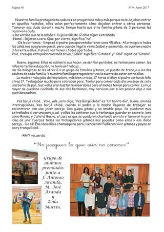 Nuestra familia protagonista cada vez se preguntaba más y más porque no le dejaban entrar
en aquellos hostales, ellos veían perfectamente cómo dejaban entrar a otras personas.
Tuvieron esa duda durante mucho tiempo hasta que otra familia gitana de 3 personas les
resolvió la duda.
-¿De verdad que no lo sabéis?- Dijo la niña de 12 años súper extrañada.
-Nanai.- Dijeron a coro. Que, por cierto, significa "no".
-Os lo contamos.- Empezó el padre que aparentaba tener unos 45 años.-Al principio a todos
los calés nos acogieron genial, pero cuando llegó la reina Isabel y su marido, no querían a nadie
diferente a ellos. Y ahora nos tienen a todos apartados.
Vale, creo que esta palabra es más obvia, "Calés" significa "Gitanos" y "Caló" significa "Gitano".
Bueno, sigamos. Ellos no sabían lo que hacer, se sentían perdidos; no tenían para comer, los
niños no tenían educación, no tenía un trabajo...
Un día milagroso se les ofreció a un grupo de familias gitanas, un puesto de trabajo a los dos
adultos de cada familia. Y nuestra familia protagonista tuvo la suerte de estar entre ellas.
La madre trabajaba de limpiadora, más bien criada, 17 horas al día y el padre cortando leña
otras 17. Trabajaban mucho pero cobraban poco. Tenían para comer cada día una sopa de col y
una barra de pan. Sus vidas eran bastante miserables pero al menos tenían para comer. La hija
mayor se quedaba cuidando de sus dos hermanos, muy nerviosa por si les pasaba algo a sus
queridos padres.
Yes borjé chibé... Vale, vale, os lo digo, “Yes Borjé chibé” es “Un bonito día”. Bueno, sin más
interrupciones...Yes borjé chibé, cuando el padre y la madre llegaron de trabajar se
encontraron con una joven pareja. Una guapa gitana y un amable payo. Se quedaron muy
extrañados al ver una pareja así, y ellos les contaron que lo tenían que guardar en secreto, ¡era
como Romeo y Julieta! Bueno, el caso es que se quedaron charlando un rato y tuvieron la gran
idea de unir fuerzas todos los trabajadores gitanos mal pagados como ellos y esa dulce
pareja... ¡Lo sé! Esa idea olía a chamusquina pero, ¡vencieron! Pudieron vivir gitanos y payos en
paz y tranquilidad...
¡Ah! Y recuerda:
“No juzgues lo que aún no conoces”
Grupo de
alumnos
premiados
junto a
J. Antonio
Aranda,
M. José
Aranda
y
Zoila
Martín.
Página 40 Nº 6- Junio 2017
 