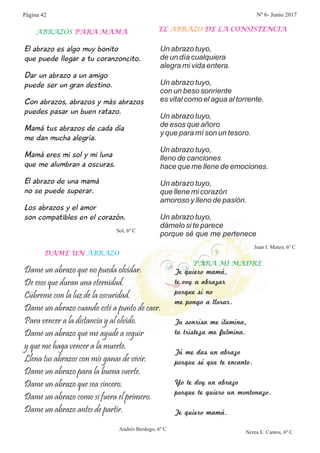 El abrazo es algo muy bonito
que puede llegar a tu coranzoncito.
Dar un abrazo a un amigo
puede ser un gran destino.
Con abrazos, abrazos y más abrazos
puedes pasar un buen ratazo.
Mamá tus abrazos de cada día
me dan mucha alegría.
Mamá eres mi sol y mi luna
que me alumbran a oscuras.
El abrazo de una mamá
no se puede superar.
Los abrazos y el amor
son compatibles en el corazón.
ABRAZOS PARA MAMÁ
Sol, 6º C
EL DE LA CONSISTENCIAABRAZO
Juan I. Mateo, 6º C
Dame un abrazo que no pueda olvidar.
De esos que duran una eternidad.
Cúbreme con la luz de la oscuridad.
Dame un abrazo cuando esté a punto de caer.
Para vencer a la distancia y al olvido.
Dame un abrazo que me ayude a seguir
y que me haga vencer a la muerte.
Llena tus abrazos con mis ganas de vivir.
Dame un abrazo para la buena suerte.
Dame un abrazo que sea sincero.
Dame un abrazo como si fuera el primero.
Dame un abrazo antes de partir.
Un abrazo tuyo,
de un día cualquiera
alegra mi vida entera.
Un abrazo tuyo,
con un beso sonriente
es vital como el agua al torrente.
Un abrazo tuyo,
de esos que añoro
y que para mí son un tesoro.
Un abrazo tuyo,
lleno de canciones
hace que me llene de emociones.
Un abrazo tuyo,
que llene mi corazón
amoroso y lleno de pasión.
Un abrazo tuyo,
dámelo si te parece
porque sé que me pertenece
DAME UN ABRAZO
Andrés Berdugo, 6º C
Te quiero mamá,
te voy a abrazar
porque si no
me pongo a llorar.
Tu sonrisa me ilumina,
tu tristeza me fulmina.
Tú me das un abrazo
porque sé que te encanto.
Yo te doy un abrazo
porque te quiero un montonazo.
Te quiero mamá.
Nerea E. Cantos, 6º C
PARA MI MADRE
Página 42 Nº 6- Junio 2017
 