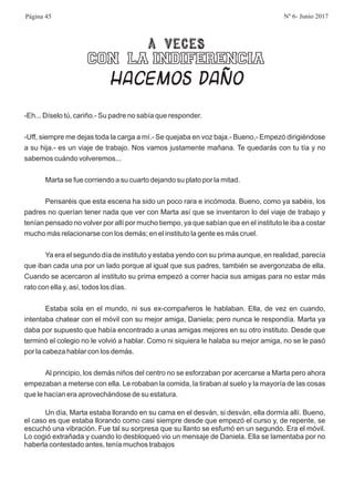 A VECES
CON LA INDIFERENCIA
HACEMOS DAÑO
-Eh... Díselo tú, cariño.- Su padre no sabía que responder.
-Uff, siempre me dejas toda la carga a mí.- Se quejaba en voz baja.- Bueno,- Empezó dirigiéndose
a su hija.- es un viaje de trabajo. Nos vamos justamente mañana. Te quedarás con tu tía y no
sabemos cuándo volveremos...
Marta se fue corriendo a su cuarto dejando su plato por la mitad.
Pensaréis que esta escena ha sido un poco rara e incómoda. Bueno, como ya sabéis, los
padres no querían tener nada que ver con Marta así que se inventaron lo del viaje de trabajo y
tenían pensado no volver por allí por mucho tiempo, ya que sabían que en el instituto le iba a costar
mucho más relacionarse con los demás; en el instituto la gente es más cruel.
Ya era el segundo día de instituto y estaba yendo con su prima aunque, en realidad, parecía
que iban cada una por un lado porque al igual que sus padres, también se avergonzaba de ella.
Cuando se acercaron al instituto su prima empezó a correr hacia sus amigas para no estar más
rato con ella y, así, todos los días.
Estaba sola en el mundo, ni sus ex-compañeros le hablaban. Ella, de vez en cuando,
intentaba chatear con el móvil con su mejor amiga, Daniela; pero nunca le respondía. Marta ya
daba por supuesto que había encontrado a unas amigas mejores en su otro instituto. Desde que
terminó el colegio no le volvió a hablar. Como ni siquiera le halaba su mejor amiga, no se le pasó
por la cabeza hablar con los demás.
Al principio, los demás niños del centro no se esforzaban por acercarse a Marta pero ahora
empezaban a meterse con ella. Le robaban la comida, la tiraban al suelo y la mayoría de las cosas
que le hacían era aprovechándose de su estatura.
Un día, Marta estaba llorando en su cama en el desván, si desván, ella dormía allí. Bueno,
el caso es que estaba llorando como casi siempre desde que empezó el curso y, de repente, se
escuchó una vibración. Fue tal su sorpresa que su llanto se esfumó en un segundo. Era el móvil.
Lo cogió extrañada y cuando lo desbloqueó vio un mensaje de Daniela. Ella se lamentaba por no
haberla contestado antes, tenía muchos trabajos
Página 45 Nº 6- Junio 2017
 