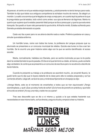 Al parecer, el centro en el que estaba exigía bastante y, prácticamente no tenía tiempo para nada.
También le dijo que todos sus antiguos compañeros la echaban mucho de menos. Se alegró un
montón. Le salió una sonrisa que le llegaba de oreja a oreja pero, en cuanto leyó la parte en la que
le preguntaba que tal estaba, todo volvió como antes: sus ojos se llenaron de lágrimas. Marta no
quería que supiera que lo estaba pasando fatal porque se iba a preocupar y quería que estuviera
tranquila. Se quedó un buen rato pensando lo que le diría.Al final le mintió. Estaba sufriendo pero
Daniela ya estaba demasiado ocupada.
Cada vez iba a peor pero no se atrevía decirle nada a nadie. Prefería quedarse en casa y
simular que estaba enferma.
Un horrible lunes, como son todos los lunes, la profesora de Lengua propuso que su
alumnado se presentara a un concurso municipal de relatos. Quizás ese lunes no iba a ser tan
horrible. Se le ocurrió una gran historia sobre algo con la que se sentía identificada: el acoso
escolar.
Marta, normalmente, hablaba con Daniela, pero se sentía incómoda ya que no le podía
decir la verdad de todo lo que le pasaba. El día en el que terminó su relato, al menos, pudo contarle
algo verdadero; le contó que se presentó a un concurso de escritura pero no se atrevió a decirle de
iba la historia.
Cuando le presentó su trabajo a la profesora se asombró mucho, ¡le encantó! Bueno, le
gustó tanto que le dijo que lo leyera delante de la clase pero ella no estaba preparada y se fue
corriendo al baño. Llegó allí, se lavó la cara y mirándose fijamente en el espejo se dijo:
-¡Venga Marta, este es el momento de enseñarles a todos que se han equivocado! ¡Tengo
acondroplasia, y qué! ¡Que ya estoy harta de soñar! ¡Es la hora de ponerlo en práctica y que todo
el mundo se entere! ¡Yo soy una más y nadie me va a parar!
Tras ese discursillo que se dio a sí misma y, quizás a la que estaba haciendo sus
necesidades en ese mismo baño, se fue directa y segura al aula y empezó a leer su historia.
HORRIBLE
LUNES
MAÑANA SERÁ MEJOR
Página 46 Nº 6- Junio 2017
 