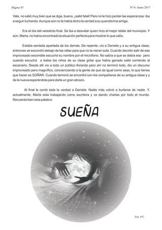 Vale, no salió muy bien que se diga, bueno, ¡salió fatal! Pero no le hizo perder las esperanzas: iba
a seguir luchando.Aunque aún no le había dicho la verdad a su queridisíma amiga.
Era el día del veredicto final. Se iba a desvelar quien hizo el mejor relato del municipio. Y
aún, Marta, no había encontrado la situación perfecta para mostrar lo que valía.
Estaba sentada apartada de los demás. De repente, vio a Daniela y a su antigua clase;
entonces se escondió debajo de las sillas para que no la vieran sola. Cuando decidió salir de ese
improvisado escondite escuchó su nombre por el micrófono. No sabía a que se debía eso pero
cuando escuchó a todos los niños de su clase gritar que había ganado salió corriendo al
escenario. Desde allí vio a todo un público llorando pero ahí no terminó todo, dio un discurso
improvisado pero magnífico, concienciando a la gente de que da igual como seas, lo que tienes
que hacer es SOÑAR. Cuando terminó se encontró con los compañeros de su antigua clase y y
de la nueva esperándola para darle un gran abrazo.
Al final le contó toda la verdad a Daniela. Nadie más volvió a burlarse de nadie. Y,
actualmente, Marta esta trabajando como escritora y va dando charlas por todo el mundo.
Recuerda bien esta palabra:
Zoe, 6ºC
SUEÑA
Página 47 Nº 6- Junio 2017
 