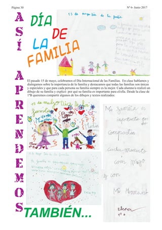 A
S
Í
A
P
R
E
N
D
E
M
O
STAMBIÉN...
El pasado 15 de mayo, celebramos el Día Internacional de las Familias. En clase hablamos y
dialogamos sobre la importancia de la familia y destacamos que todas las familias son únicas
y especiales y que para cada persona su familia siempre es la mejor. Cada alumno/a realizó un
dibujo de su familia y explicó por qué su familia es importante para el/ella. Desde la clase de
1ºB queremos compartir algunos de los dibujos y textos realizados:
Día
de
la
Familia
Página 30 Nº 6- Junio 2017
 