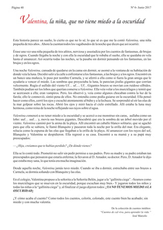 De la colección de cuentos inéditos:
“Cuentos de cal viva, para aprender la vida.”
José Marcelo
Esta historia parece un sueño, lo cierto es que no lo sé; lo que sé es que me la contó Valentina, una niña
pequeñadetresaños..Ahoralacuentantodos los vagabundosdelanochequedicenqueasíocurrió:
Érase una vez una niña pequeña de tres añitos, nerviosa y asustadiza por los cuentos de fantasmas, de brujas
y de ogros. Cuando llegaba la noche y con ella la oscuridad que le robaba el sueño, ella se quedaba en vela
hasta el amanecer. Así ocurría todas las noches, se la pasaba sin dormir pensando en los fantasmas, en las
brujasy enlos ogros.
Una noche Valentina, cansada de quedarse en la cama sin dormir, se asomó a la ventana de su habitación de
donde veía la luna. Decidió salir a la calle a enfrentarse a los fantasmas, a las brujas y a los ogros. Encontró en
un banco una muñeca, le puso por nombre Carmela, y se aferró a ella como si fuera la gran amiga que le
ayudaría a vencer el miedo. Las sombras que proyectaba la luna, le parecían jirafas gigantes que corrían
velozmente. Rugía el aullido del viento Uf… uf…. Uf…Gigantes brazos se movían con ruidoso silbidos.
También podían ser los lobos que querían comerse a Valentina. Ella veía volar a los murciélagos y temió que
se acercasen a ella; eran vampiros. Pero, los observó y, veía como algunos chocaban contra la luz de la
farola; ello le conmovió, sintió pena de ellos. No entendía como podía guiarse en la oscuridad. Ella pensó
hacer como ellos, cerró los ojos y escuchó atentamente al búho y a la lechuza. Se sorprendió al oír las olas de
la mar golpear sobre las rocas. Abrió los ojos y miró hacia el cielo estrellado. Allí estaba la luna muy
hermosa,comoreinadelanochereflejandosus rayossobre elagua.
Valentina comenzó a no tener miedo a la oscuridad y se acercó a ese monstruo sin caras, aullaba como un
lobo: uuf… uuf… y, movía sus brazos gigantes. Descubrió que era la sombra de un árbol movido por el
viento. Valentina caminó por la arena de la playa. Allí encontró un caballo blanco solitario, que se agachó
para que ella se subiera, le llamó Blanquito y pasearon toda la noche por la orilla del mar. Era elegante,
relucía como la espuma de las olas que llegaban a la orilla de la playa. Al amanecer con los rayos del sol,
Blanquito y Valentina se despidieron. Ella regresó a su casa. Encontró a su mamá y a su papá muy
preocupados:
— ¿Hija,creíamos quetehabías perdido?¿Dedóndevienes?
Ella se lo contó todo. Prometió no salir sin pedir permiso a sus padres. Pero su madre y su padre estaban tan
preocupados que pensaron que estaría enferma; la llevaron al D.Amador, su doctor. Pero, D.Amador le dijo
queestabamuysana,loqueteníaeramuchaimaginación.
Valentina, la niña, que no tiene miedo a la oscuridad
Desde aquella noche, Valentina jamás tuvo miedo. Cuando se iba a dormir, estrechaba entre sus brazos a
Carmela,sedormíasoñando conBlanquitoy lasolas.
En el colegio, Valentina propuso a la señorita a la Señorita Belén, jugar a la “gallinita ciega”. -Seamos como
los murciélagos que se mueven en la oscuridad, porque escuchan muy bien.- Y jugaron todos los niños y
todas las niñas a la “gallinita ciega” y, al finalizar el juego dijeron todos: ¡YANO TENEMOS MIEDOALA
OSCURIDAD¡
¿Y cómo acaba el cuento? Como todos los cuentos, colorín, colorado, este cuento bien ha acabado; sin
miedo y con mucha valentía.
Página 48 Nº 6- Junio 2017
 