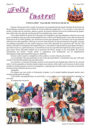 Página 50 Nº 6- Junio 2017
¡¡Feliz
lustro!!
“CINCO AÑOS” TALLER DE VIVENCIA MUSICAL
Gracias. Gracias por todo y a todos. Esto quiere ser un agradecimiento desde el Equipo deAtención a la
Diversidad por ayudarnos a que el Taller de Vivencia Musical cumpla años. Y ya van cinco. Cinco años de
probar y probar nuevas canciones, danzas y gestos, de ensayar fórmulas nuevas de combinación de grupos,
perosobre todocincoaños desatisfacciónporlos resultadosquevamosviendo.
Cinco años también de abusar de la paciencia de compañeros que han adaptado su horario sin un mal
gesto, sin dudarlo, para que cada semana pueda llevarse a cabo la actividad (gracias); cinco años de abusar de
la paciencia de los niños grandes, que sacrifican el recreo para aprender las canciones con las que después
tutorizan a los niños pequeños, niños que a veces les tiran del pelo o les dan un manotazo a las gafas, a los que
sin embargo responden con una sonrisa (gracias); cinco años abusando de la paciencia del “ala Sur” del
edificio, incluidos los despachos del Equipo Directivo, zona donde se desarrollan las actividades del taller y
que todos los jueves, a partir del recreo, se transforma en un circo que dificulta impartir las clases (gracias); y
unos pocos meses abusando también de la paciencia del barrio, porque en las actividades de exterior
últimamente nos hemos “venido arriba” y empleamos (con moderación, eso sí) amplificación
ultramegamaxitopesuperretumbante(gracias,también).
Graciasatodos vosotros: compañeros,niños, padresyvecinos.Gracias,decorazón.
¿Los resultados? Hay que participar en una sesión para percibirlos. Literalmente, hay que verlo para
creerlo.Estátododifuminadoy hayquesabermirar.
Los maestros y maestras del equipo estamos en una posición privilegiada para observar las caras de
todos: la de los pequeños se ilumina cuando empieza una canción, sobre todo si ya la conocen; la de los niños
grandes se ilumina cuando ven reírse a los pequeños; y supongo que otro observador vería cómo se ilumina la
nuestraalmirareldisfrutedeunos yotros.
Impagable.
Os aseguro que una sesión es físicamente exigente y en lo mental también desgasta mucho, pero
siemprequedanganasderepetir.
Ypor último, una pequeña tarea: revisa lo leído y cuenta cuántas veces aparece la palabra “gracias” en
estetexto.
Teaseguroqueson pocas.
Equipo de Atención a la Diversidad
 