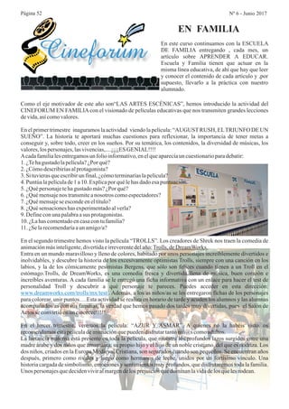 Página 52 Nº 6 - Junio 2017
En este curso continuamos con la ESCUELA
DE FAMILIA entregando , cada mes, un
artículo sobre APRENDER A EDUCAR.
Escuela y Familia tienen que actuar en la
misma línea educativa, de ahí que hay que leer
y conocer el contenido de cada artículo y ,por
supuesto, llevarlo a la práctica con nuestro
alumnado.
EN FAMILIA
Como el eje motivador de este año son“LAS ARTES ESCÉNICAS”, hemos introducido la actividad del
CINEFORUM EN FAMILIAcon el visionado de películas educativas que nos transmiten grandes lecciones
devida,asícomovalores.
En el primer trimestre inaguramos la actividad viendo la película: “AUGUSTRUSH, ELTRIUNFO DE UN
SUEÑO”. La historia te aportará muchas cuestiones para reflexionar, la importancia de tener metas a
conseguir y, sobre todo, creer en los sueños. Por su temática, los contenidos, la diversidad de músicas, los
valores,lospersonajes,lasvivencias,....¡¡¡¡ESGENIAL!!!!
Acadafamilialesentregamosun folioinformativo,enelqueaparecíaun cuestionarioparadebatir:
1.¿Tehagustadolapelícula?¿Porqué?
2.¿Cómodescribiríasalprotagonista?
3.Situvierasqueescribirun final,¿cómoterminaríaslapelícula?
4.Puntúalapelículade1a10.Explicapor quélehasdadoesapuntuación.
5.¿Quépersonajetehagustadomás?¿Porqué?
6.¿Quémensajenos transmiteanosotros comoespectadores?
7.¿Quémensajese escondeeneltítulo?
8.¿Quésensacioneshasexperimentadoalverla?
9.Defineconunapalabraasus protagonistas.
10.¿Lahas comentadoencasacontufamilia?
11.¿Selarecomendaríaaun amigo/a?
En el segundo trimestre hemos visto la película “TROLLS”. Los creadores de Shrek nos traen la comedia de
animaciónmásinteligente,divertidaeirreverentedelaño:Trolls,deDreamWorks.
Entra en un mundo maravilloso y lleno de colores, habitado por unos personajes increíblemente divertidos e
inolvidables, y descubre la historia de los excesivamente optimistas Trolls, siempre con una canción en los
labios, y la de los cómicamente pesimistas Bergens, que sólo son felices cuando tienen a un Troll en el
estómago.Trolls, de DreamWorks, es una comedia fresca y divertida llena de música, buen corazón e
increíbles aventuras. A cada familia se le entregó una ficha informativa con un enlace para hacer el test de
personalidad Troll y descubrir a qué personaje te pareces. Puedes acceder en esta dirección:
. Además, a los/as niños/as se les entregaron fichas de los personajes
para colorear, unir puntos….Esta actividad se realiza en horario de tarde y acuden los alumnos y las alumnas
acompañados/as con sus familias, la verdad que hemos pasado dos tardes muy divertidas, pues el Salón de
Actosseconvirtióenuncineeeee!!!!!.
En el tercer trimestre, veremos la película: “AZUR Y ASMAR”. A quienes no la habéis visto, os
recomendamosestapelículadeanimaciónquepuedendisfrutartantoniñ@scomoadultos.
La lactancia materna está presente en toda la película, que muestra los profundos lazos surgidos entre una
madre árabe y dos niños que amamanta: su propio hijo y el hijo de un noble cristiano, del que es nodriza. Los
dos niños, criados en la Europa Medieval Cristiana, son separados cuando son pequeños. Se encuentran años
después, primero como rivales y luego como hermanos de leche, unidos por un fortísimo vínculo. Una
historia cargada de simbolismo, emociones y sentimientos muy profundos, que disfrutaremos toda la familia.
Unos personajesquedecidenviviralmargendelosprejuiciosquedominanlavidadelos quelesrodean.
www.dreamworks.com/trolls/mx/test/
 