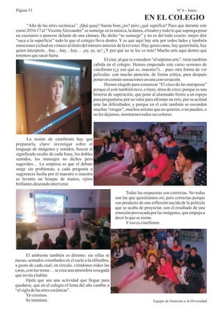 “Año de las artes escénicas”. ¡Qué guay! Suena bien ¿no? pero ¿qué significa? Pues que durante este
curso 2016/17 el “VicenteAleixandre” se sumerge en la música, la danza, el teatro y todo lo que suponga pisar
un escenario o ponerse delante de una cámara. He dicho “se sumerge” y no es del todo exacto: mejor diré
“saca a la superficie” todo lo que el colegio lleva dentro. Y es que aquí hay arte por todos lados y también
emociones (echad un vistazo al título del número anterior de la revista). Hay quien canta, hay quien baila, hay
quien interpreta…hay…hay…hay… ¡ay, ay, ay! ¿Y por qué no se les ve más? Mucho arte aquí dentro que
tenemosquesacarfuera.
El cine, al que se considera “el séptimo arte”, tiene también
cabida en el colegio. Hemos empezado este curso sesiones de
cinefórum (¿y eso qué es, maestro?)… pues otra forma de ver
películas: con mucha atención, de forma crítica, para después
ponerencomúnsensacionesenunaconversación.
Hemos elegido para comenzar “El circo de las mariposas”
porque el cole también tuvo, o tiene, alma de circo; porque es una
historia de superación, que pone al alumnado frente a un espejo
para preguntarse por su valor para afrontar un reto, por su actitud
ante las dificultades; y porque en el cole también se esconden
muchas “orugas”, muchos artistas que no quieren, o no pueden, o
no lesdejamos,mostrarnostodos sus colores.
La sesión de cinefórum hay que
prepararla, claro: investigar sobre el
lenguaje de imágenes y sonidos, buscar el
significado oculto de cada frase, los dobles
sentidos, los mensajes no dichos pero
sugeridos… La sorpresa es que el debate
surge sin problemas, a cada pregunta o
sugerencia hecha por el maestro o maestra
se levanta un bosque de manos, ojitos
brillantesdeseandointervenir.
Todas las respuestas son correctas. No todas
son las que quisiéramos oír, pero correctas porque
son producto de una reflexión nacida de la película
que se acaba de proyectar, son el resultado de una
emociónprovocadapor las imágenes,que empujaa
decirloquesesiente.
Yeso es cinefórum.
El ambiente también es distinto: sin sillas ni
mesas, sentados o tumbados en el suelo o la alfombra,
a gusto de cada cual; en círculo, viéndonos todos las
caras, con luz tenue… se crea una atmósfera sosegada
queinvitaahablar.
Ojalá que sea una actividad que llegue para
quedarse, que en el colegio el lema del año cambie a
“elsiglodelasartesescénicas”.
Yaveremos.
Seintentará. Equipo de Atención a la Diversidad
Página 53 Nº 6 - Junio
EN EL COLEGIO
 