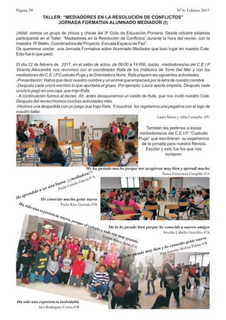 Página 59 Nº 6- Febrero 2017
TALLER: “MEDIADORES EN LA RESOLUCIÓN DE CONFLICTOS”
JORNADA FORMATIVA ALUMNADO MEDIADOR (I)
¡Hola!: somos un grupo de chicos y chicas del 3º Ciclo de Educación Primaria. Desde octubre estamos
participando en el Taller: “Mediadores en la Resolución de Conflictos”,durante la hora del recreo, con la
maestra Rº Belén, Coordinadora del Proyecto: Escuela Espacio de Paz”.
Os queremos contar una Jornada Formativa sobre Alumnado Mediador que tuvo lugar en nuestro Cole:
Esto fue lo que pasó:
El día 22 de febrero de 2017, en el salón de actos, de 09:00 a 14:00h, los/as mediadores/as del C.E.I.P
Vicente Aleixandre nos reunimos con el coordinador Rafa de los Institutos de Torre Del Mar y con los
mediadores del C.E.I.PCustodio Puga y la Orientadora Nuria. Rafa preparó las siguientes actividades:
-Presentación: Había que decir nuestro nombre y un animal que empezara por la letra de nuestro nombre.
-Después cada uno/a escribió lo que aportaba al grupo. Por ejemplo: Laura aporta empatía. Después cada
uno/a lo pegó en una caja, que trajo Rafa.
- A continuación fuimos al recreo. Ah, antes desayunamos un vasito de fruta, que nos invitó nuestro Cole.
Después del recreo hicimos muchas actividades más.
-Hicimos una despedida con un juego que trajo Rafa. Y nosotros les regalamos una pegatina con el logo de
nuestro taller.
Laura Marín y Alba Camacho 6ºC
También les pedimos a los/as
mediadores/as del C.E.I.P. “Custodio
Puga” que escribieran su experiencia
de la jornada para nuestra Revista
Escolar y esto fue los que nos
contaron:
Me ha gustado mucho porque nos acogieron muy bien y aprendi mucho
Nerea Extremera Crespillo 6ºA
p e
!
He a r ndido a ser una buena ¡¡¡mediadora! !
a C
Paul
iruelo García 6ºA
Ha sido u
xperiencia
va, p rqu el c leg
tod
r
uy and .
na e
nue
o
e
o
io y
o e a m
gr
e
ri tán
nce Sala 6ºA
T s
Po
s
Me lo he pasado bien porque he conocido a nuevos amigos
Nicolás Cabello González 6ºA
He conocido mucha gente nueva
Paula Rico Guirado 6ºB
Ha sido una experiencia inolvidable
Javi Rodríguez Cortés 6ºB
l he pas d mu b en y e o o id gente uev
Me o
a o y i h c n c o
n a
Jo Antonio Mo i a Pal 6º
se
l n
ma B
 