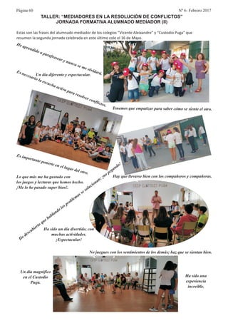 Página 60 Nº 6- Febrero 2017
TALLER: “MEDIADORES EN LA RESOLUCIÓN DE CONFLICTOS”
JORNADA FORMATIVA ALUMNADO MEDIADOR (II)
Estas son las frases del alumnado mediador de los colegios “Vicente Aleixandre” y “Custodio Puga” que
resumen la segunda jornada celebrada en este último cole el 16 de Mayo.
Un día magnífico
en el Custodio
Puga.
E
tan e p
e n l u
ot
s impor t onert e e l gar del ro.
Tenemos que empatizar para saber cómo se siente el otro.
Hay que llevarse bien con los compañeros y compañeras.
Ha sido una
experiencia
increíble.
Un día diferente y espectacular.
d o
a
sea
nc
vi
á
He apren id a p rafra
r y nu
a se me ol dar .
No juegues con los sentimientos de los demás; haz que se sientan bien.
Lo que más me ha gustado con
los juegos y lecturas que hemos hecho.
¡Me lo he pasado super bien!.
o
o
He descubierto que hablando l s problemas se soluci nan: ¡no
egan
o!
p
d
Ha sido un día divertido, con
muchas actividades.
¡Espectacular!
E
cesa
cuc
a i a p ra
o er c
f ct s.
s ne
rio la es
ha ct v
a
res lv
on li o
 