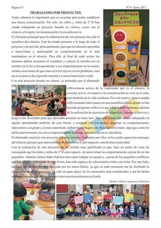 TRABAJANDO POR PROYECTOS
Todos sabemos lo importante que es escuchar para poder establecer
una buena comunicación. Por ello, los niños y niñas de 2º B han
estado trabajando un proyecto basado en valores, como son el
silencio,elrespeto,lacomunicacióny laescuchaactiva.
El elemento principal para la elaboración de este proyecto ha sido el
semáforo del silencio. Este ha estado presente a lo largo de todo el
proyectoy ha servido, principalmente,paraque los alumnosaprendan
a autoevaluar y autorregular su comportamiento en el aula
centrándose en el silencio. Para ello, al final de cada sesión los
alumnos debían acercarse al semáforo y colocar la estrella con su
nombre en la luz correspondiente a su comportamiento en la sesión,
siendo conscientes de que estar en la luz roja no era un problema, sino
un avisoparaaldíasiguientemejoraryavanzarhastalaluzverde.
Con este proyecto basado en valores, se pretendía que el alumnado
reflexionaran acerca de lo importante que es el silencio, la
escucha activa, el respeto y la comunicación no solo en el aula,
sino también en la vida cotidiana. Por este motivo, hemos estado
reflexionando todos juntos en una asamblea inicial, donde se han
lanzado preguntas reflexivas que ellos debían contestar, además
de la realización de ejercicios de relajación, lecturas reflexivas y
juegos más divertidos para que aprendan pasando un buen rato. Tras reflexionar han estado trabajando en
equipo aprendiendo también, de esta forma, a cooperar con los demás, moderar su comportamiento,
representar a un grupo y, lo más importante, debatir hasta llegar a un consenso entre todos; algo que, como he
dichoanteriormente,no solo es imprescindibleenelaula,sino tambiénensu vidadiaria.
El alumnado concluyó este proyecto con unos murales realizados por ellos en los cuales aparecían mensajes
delsilencio,paisajesquerepresentasendichosvaloresy,por supuesto, muchísimacreatividad.
Con la realización de este proyecto me he sentido muy gratificada ya que, bajo mi punto de vista, he
conseguido que los niños y niñas de 2º B sean capaces de autoevaluar su comportamiento a pesar de ser tan
pequeños. Además, hemos dado el primer paso para trabajar en equipo y, a pesar de los pequeños conflictos
que han surgido trabajando de esta forma, han sido capaces de solucionarlos todos con éxito. Por otro lado,
también me he sentido muy apoyada por mi tutora Belén, ya que en todo momento me ha facilitado la
realización de dicho proyecto, ha sido un gran apoyo en los momentos más complicados y me ha hecho
sentirmecómodadurantemiprimeraintervenciónautónomaenelaula.
Beatriz Villena, maestra en Prácticas
Página 67 Nº 6- Junio 2017
 