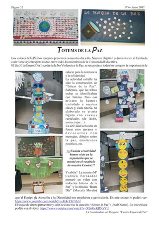 TOTEMS DE LA PAZ
Los valores de la Paz los tenemos presentes en nuestro día a día. Nuestro objetivo es fomentar en el Centro la
convivenciayelrespetomutuoentretodos los miembrosdelaComunidadEducativa.
El día 30 de Enero: Día Escolar de la NoViolencia y la Paz, se recuerda en todos los colegios la importancia de
educar para la tolerancia
y lasolidaridad.
La actividad estrella ha
sido la construcción de
“Tótem de la Paz”.
Sabemos, que las tribus
indias se identificaban
con Tótems. Pues eso
m i s m o l o h e m o s
trasladado a nuestras
clases y, cada tutoría, ha
elaborado su propia
figura con envases
reciclados (de leche,
zumo,cajas…).
La actividad consistía en
forrar esos envases y
d e c o r a r l o s c o n
mensajes, dibujos sobre
la paz, emoticonos
positivos,etc.
¡¡¡Cuanta creatividad
hemos visto en la
exposición que se
montó en el vestíbulo
de nuestro Centro!!!
Ysabéis? La maestra Mª
Carmen Fernández
preparó un video con
todos los Tótems de la
Paz” y la música “Buen
Día” (Marcela Morelo)
que el Equipo de Atención a la Diversidad nos enseñaron a gesticularla. En este enlace lo podéis ver:
El toque de sirena para entrar y salir de clase fue la canción: “Somos la Paz” (Unai Quirós). En este enlace
podéisverelvideo:
La Coordinadora del Proyecto: “Escuela Espacio de Paz”
https://www.youtube.com/watch?v=cK4vYG7rJzU
https://www.youtube.com/watch?v=XE6GcKRNxYU
Página 32 Nº 6- Junio 2017
 