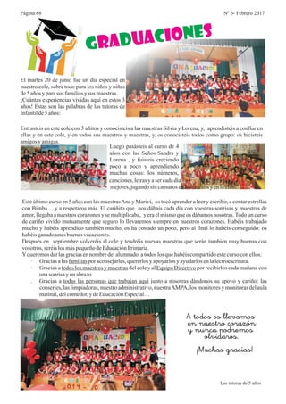 Nº 6- Febrero 2017Página 68
El martes 20 de junio fue un día especial en
nuestro cole, sobre todo para los niños y niñas
de5 años y parasus familiasysus maestras.
¡Cuántas experiencias vividas aquí en estos 3
años! Estas son las palabras de las tutoras de
Infantilde5años:
Ne
G D CUA IRA o s
Entrasteis en este cole con 3 añitos y conocisteis a las maestras Silvia y Lorena, y, aprendisteis a confiar en
ellas y en este cole, y en todos sus maestros y maestras, y, os conocisteis todos como grupo: os hicisteis
amigosy amigas.
Luego pasásteis al curso de 4
años con las Seños Sandra y
Lorena , y fuisteis creciendo
poco a poco y aprendiendo
muchas cosas: los números,
canciones,letrasyaser cadadía
mejores,jugandosincansarosenlos recreosy enlaclase.
Este último curso en 5 años con las maestrasAna y Mariví, os tocó aprender a leer y escribir, a contar estrellas
con Bimba..., y a respetaros más. El cariñito que nos dábais cada día con vuestras sonrisas y muestras de
amor, llegaba a nuestros corazones y se multiplicaba, y era el mismo que os dábamos nosotras.Todo un curso
de cariño vivido mutuamente que seguro lo llevaremos siempre en nuestros corazones. Habéis trabajado
mucho y habéis aprendido también mucho; os ha costado un poco, pero al final lo habéis conseguido: os
habéisganadounas buenasvacaciones.
Después en septiembre volveréis al cole y tendréis nuevas maestras que serán también muy buenas con
vosotros, seréislosmáspequeñodeEducaciónPrimaria.
Yqueremosdarlasgraciasennombredelalumnado,atodos losquehabéiscompartidoestecurso conellos:
· Graciasalasfamiliaspor aconsejarles,quererlosyapoyarlosyayudarlosenlalectroescritura.
· Gracias a todos los maestros y maestras del cole y al Equipo Directivo por recibirlos cada mañana con
unasonrisa yunabrazo.
. Gracias a todas las personas que trabajan aquí junto a nosotras dándonos su apoyo y cariño: las
conserjes, las limpiadoras, nuestro administrativo, nuestraAMPA, los monitores y monitoras del aula
matinal,delcomedor,ydeEducaciónEspecial…
A todos os llevamos
en nuestro corazón
y nunca podremos
olvidaros.
¡Muchas gracias!
Las tutoras de 5 años
 