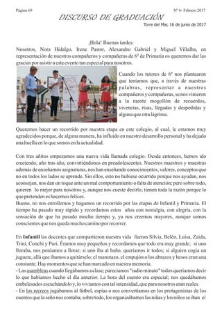 Nº 6- Febrero 2017Página 69
DISCURSO DE GRADUACIÓN
Torre del Mar, 16 de junio de 2017
¡Hola! Buenas tardes:
Nosotros, Nora Hidalgo, Irene Pastor, Alexandro Gabriel y Miguel Villalba, en
representación de nuestros compañeros y compañeras de 6º de Primaria os queremos dar las
graciasporasistiraesteeventotanespecialparanosotros.
Cuando los tutores de 6º nos plantearon
que teníamos que, a través de nuestras
palabras, representar a nuestros
compañeros y compañeras, se nos vinieron
a la mente mogollón de recuerdos,
vivencias, risas, llegadas y despedidas y
algunaqueotralágrima.
Queremos hacer un recorrido por nuestra etapa en este colegio, al cual, le estamos muy
agradecidos porque, de alguna manera, ha influido en nuestro desarrollo personal y ha dejado
unahuellaenloquesomos enlaactualidad.
Con tres añitos empezamos una nueva vida llamada colegio. Desde entonces, hemos ido
creciendo, año tras año, convirtiéndonos en preadolescentes. Nuestros maestros y maestras
además de enseñarnos asignaturas, nos han enseñando conocimientos, valores, conceptos que
no en todos los lados se aprende. Sin ellos, esto no hubiese ocurrido porque nos ayudan, nos
aconsejan, nos dan un toque ante un mal comportamiento o falta de atención; pero sobre todo,
quieren lo mejor para nosotros y, aunque nos cueste decirlo, tienen toda la razón porque lo
quepretendeneshacernosfelices.
Bueno, no nos enrollemos y hagamos un recorrido por las etapas de Infantil y Primaria. El
tiempo ha pasado muy rápido y recordamos estos años con nostalgia, con alegría, con la
sensación de que ha pasado mucho tiempo y, ya nos creemos mayores, aunque somos
conscientesquenos quedamuchocaminoporrecorrer.
En Infantil las docentes que compartieron nuestra vida fueron Silvia, Belén, Luisa, Zaida,
Trini, Conchi y Puri. Éramos muy pequeños y recordamos que todo era muy grande; si uno
lloraba, nos poníamos a llorar; si uno iba al baño, queríamos ir todos; si alguien cogía un
juguete, allá que íbamos a quitárselo; el manotazo, el empujón o los abrazos y besos eran una
constante.Haymomentosquesehanmarcadoennuestramemoria.
- Las asambleas cuando llegábamosa clase; parecíamos"radio minuto" todos queríamos decir
lo que habíamos hecho el día anterior. La hora del cuento era especial; nos quedábamos
embelesadosescuchándoloy,lovivíamoscontalintensidad,queparanosotros eranreales.
- En los recreos jugábamos al fútbol, espías o nos convertíamos en los protagonistas de los
cuentosquelaseñonos contaba;sobretodo,losorganizábamoslasniñasylosniñosseiban el
 