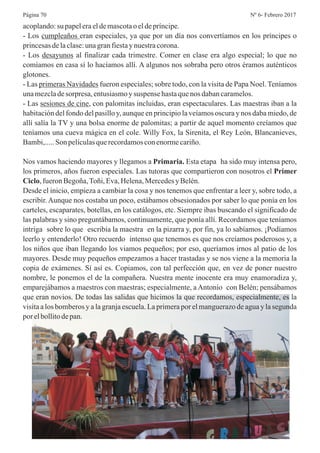 acoplando:su papeleraeldemascotaoeldepríncipe.
- Los cumpleaños eran especiales, ya que por un día nos convertíamos en los príncipes o
princesasdelaclase:unagranfiestaynuestracorona.
- Los desayunos al finalizar cada trimestre. Comer en clase era algo especial; lo que no
comíamos en casa sí lo hacíamos allí. A algunos nos sobraba pero otros éramos auténticos
glotones.
- Las primeras Navidades fueron especiales; sobre todo, con la visita de Papa Noel. Teníamos
unamezcladesorpresa,entusiasmoysuspense hastaquenos dabancaramelos.
- Las sesiones de cine, con palomitas incluidas, eran espectaculares. Las maestras iban a la
habitación del fondo del pasillo y, aunque en principio la veíamos oscura y nos daba miedo, de
allí salía la TV y una bolsa enorme de palomitas; a partir de aquel momento creíamos que
teníamos una cueva mágica en el cole. Willy Fox, la Sirenita, el Rey León, Blancanieves,
Bambi,.....Son películasquerecordamosconenormecariño.
Nos vamos haciendo mayores y llegamos a Primaria. Esta etapa ha sido muy intensa pero,
los primeros, años fueron especiales. Las tutoras que compartieron con nosotros el Primer
Ciclo,fueronBegoña,Toñi,Eva,Helena,MercedesyBelén.
Desde el inicio, empieza a cambiar la cosa y nos tenemos que enfrentar a leer y, sobre todo, a
escribir. Aunque nos costaba un poco, estábamos obsesionados por saber lo que ponía en los
carteles, escaparates, botellas, en los catálogos, etc. Siempre ibas buscando el significado de
las palabras y sino preguntábamos, continuamente, que ponía allí. Recordamos que teníamos
intriga sobre lo que escribía la maestra en la pizarra y, por fin, ya lo sabíamos. ¡Podíamos
leerlo y entenderlo! Otro recuerdo intenso que tenemos es que nos creíamos poderosos y, a
los niños que iban llegando los viamos pequeños; por eso, queríamos irnos al patio de los
mayores. Desde muy pequeños empezamos a hacer trastadas y se nos viene a la memoria la
copia de exámenes. Sí así es. Copiamos, con tal perfección que, en vez de poner nuestro
nombre, le ponemos el de la compañera. Nuestra mente inocente era muy enamoradiza y,
emparejábamos a maestros con maestras; especialmente, a Antonio con Belén; pensábamos
que eran novios. De todas las salidas que hicimos la que recordamos, especialmente, es la
visita a los bomberos y a la granja escuela. La primera por el manguerazo de agua y la segunda
porelbollitodepan.
Nº 6- Febrero 2017Página 70
 