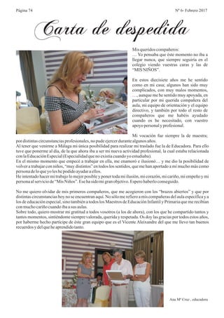 Ana Mª Cruz , educadora
Carta de despedida
Nº 6- Febrero 2017
Mis queridoscompañeros:
… Yo pensaba que éste momento no iba a
llegar nunca, que siempre seguiría en el
colegio viendo vuestras caras y las de
“MIS NIÑOS”.
En estos diecisiete años me he sentido
como en mi casa; algunos han sido muy
complicados, con muy malos momentos,
…, aunque me he sentido muy apoyada, en
particular por mi querida compañera del
aula, mi equipo de orientación y el equipo
directivo, y también por todo el resto de
compañeros que me habéis ayudado
cuando os he necesitado, con vuestro
apoyopersonaly profesional.
Mi vocación fue siempre la de maestra;
por distintascircunstanciasprofesionales,nopudeejercerdurantealgunosaños.
Al tener que venirme a Málaga mi única posibilidad para realizar mi traslado fue la de Educadora. Para ello
tuve que ponerme al día, de la que ahora iba a ser mi nueva actividad profesional, la cual estaba relacionada
conlaEducaciónEspecial(Especialidadquenoexistíacuandoyo estudiaba).
En el mismo momento que empecé a trabajar en ella, me enamoró e ilusionó… y me dio la posibilidad de
volver a trabajar con niños, “muy distintos” en todos los sentidos, que me han aportado a mí mucho más como
personadeloqueyo leshepodidoayudaraellos.
He intentado hacer mi trabajo lo mejor posible y poner toda mi ilusión, mi corazón, mi cariño, mi empeño y mi
personaalserviciode“MisNiños”.Esehasido migranobjetivo.Esperohaberloconseguido.
No me quiero olvidar de mis primeros compañeros, que me acogieron con los “brazos abiertos” y que por
distintas circunstancias hoy no se encuentran aquí. No sólo me refiero a mis compañeras del aula específica y a
los de educación especial, sino también a todos los Maestros de Educación Infantil y Primaria que me recibían
conmuchocariñocuandoibaasus aulas.
Sobre todo, quiero mostrar mi gratitud a todos vosotros (a los de ahora), con los que he compartido tantos y
tantos momentos, sintiéndome siempre valorada, querida y respetada. Os doy las gracias por todos estos años,
por haberme hecho partícipe de éste gran equipo que es el Vicente Aleixandre del que me llevo tan buenos
recuerdosy delqueheaprendidotanto.
Página 74
 